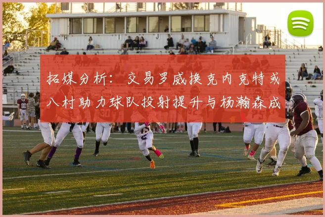 拓媒分析：交易罗威换克内克特或八村助力球队投射提升与杨瀚森成长