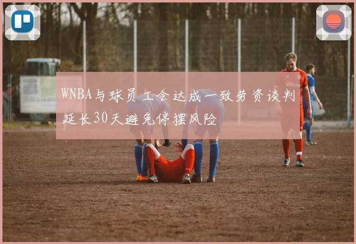 WNBA与球员工会达成一致劳资谈判延长30天避免停摆风险