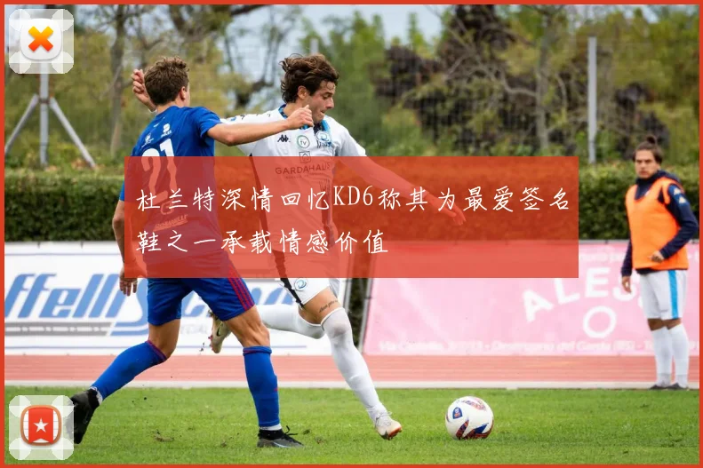 杜兰特深情回忆KD6称其为最爱签名鞋之一承载情感价值