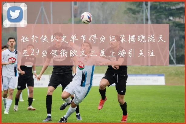 独行侠队史单节得分记录揭晓诺天王29分领衔欧文三度上榜引关注