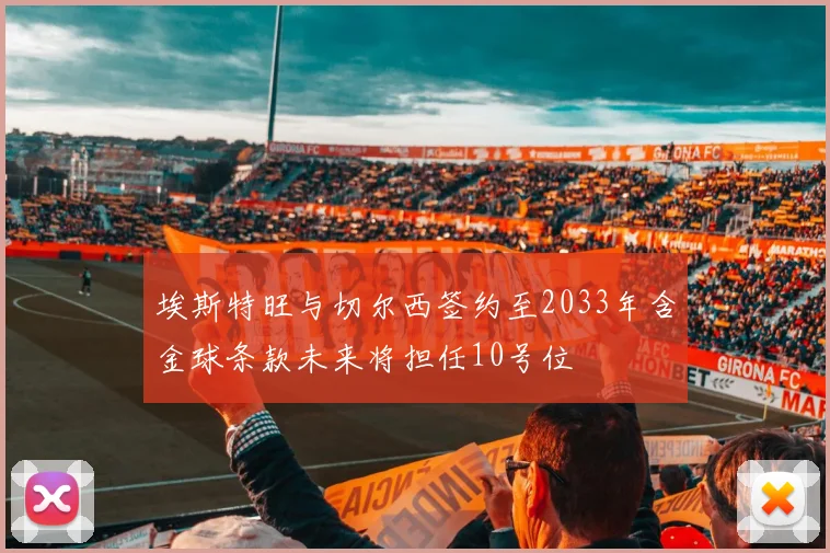 埃斯特旺与切尔西签约至2033年含金球条款未来将担任10号位