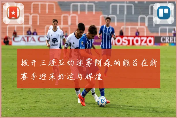 拨开三连亚的迷雾阿森纳能否在新赛季迎来好运与辉煌