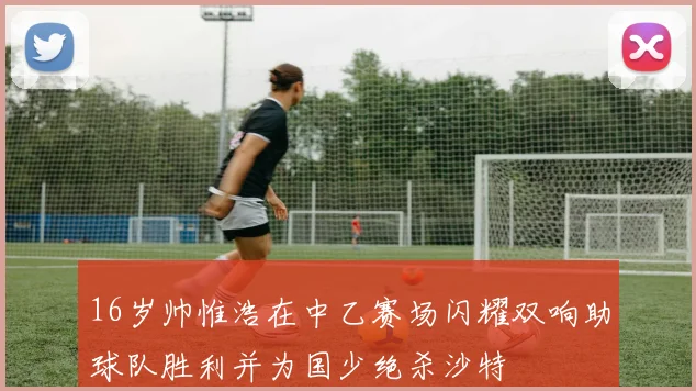 16岁帅惟浩在中乙赛场闪耀双响助球队胜利并为国少绝杀沙特