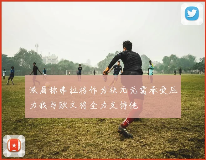 浓眉称弗拉格作为状元无需承受压力我与欧文将全力支持他