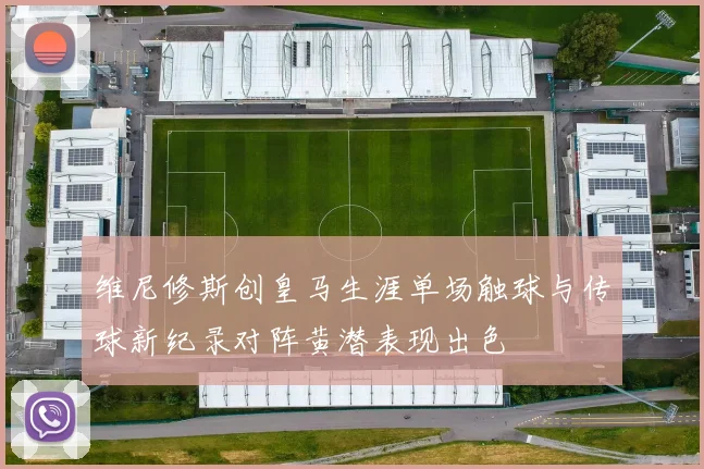 维尼修斯创皇马生涯单场触球与传球新纪录对阵黄潜表现出色