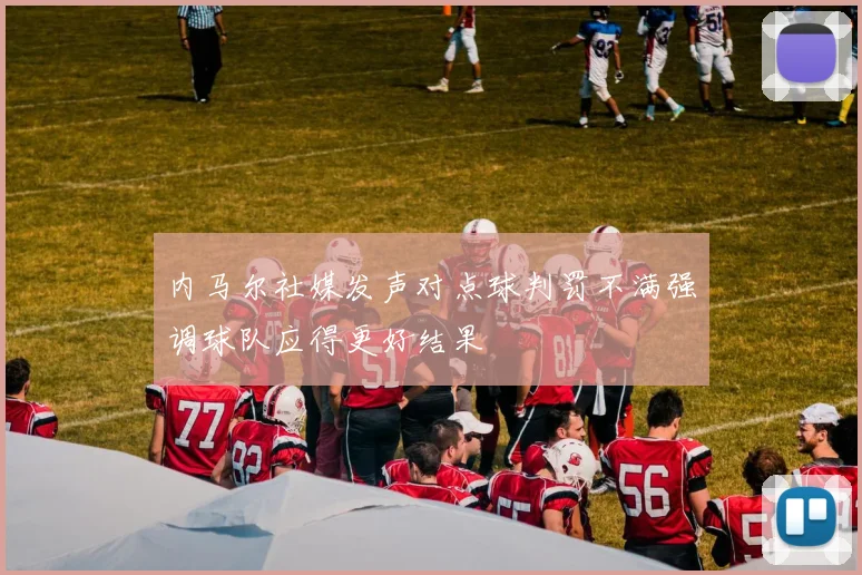 内马尔社媒发声对点球判罚不满强调球队应得更好结果