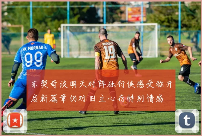 东契奇谈明天对阵独行侠感受称开启新篇章仍对旧主心存特别情感