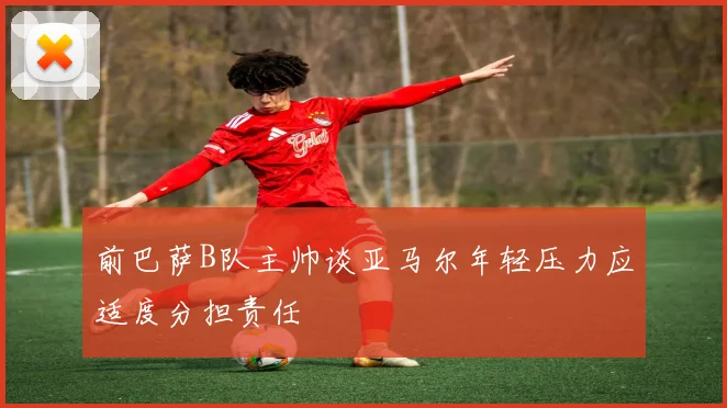 前巴萨B队主帅谈亚马尔年轻压力应适度分担责任