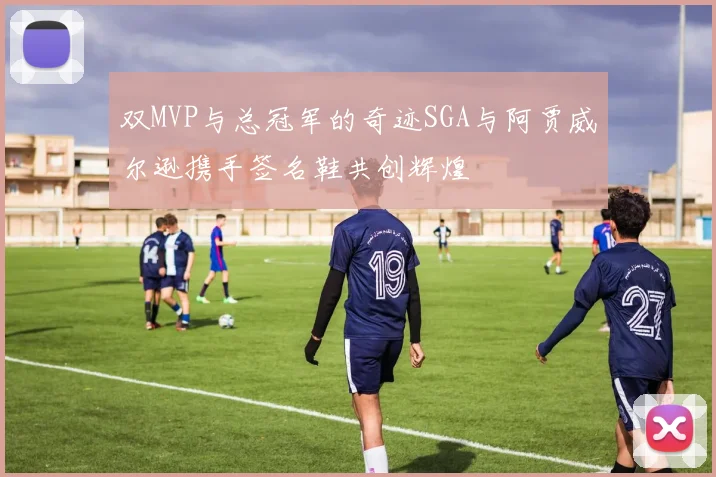 双MVP与总冠军的奇迹SGA与阿贾威尔逊携手签名鞋共创辉煌