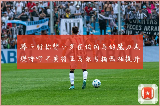 滕卡特称赞小罗在伯纳乌的魔力表现呼吁不要将亚马尔与梅西相提并论
