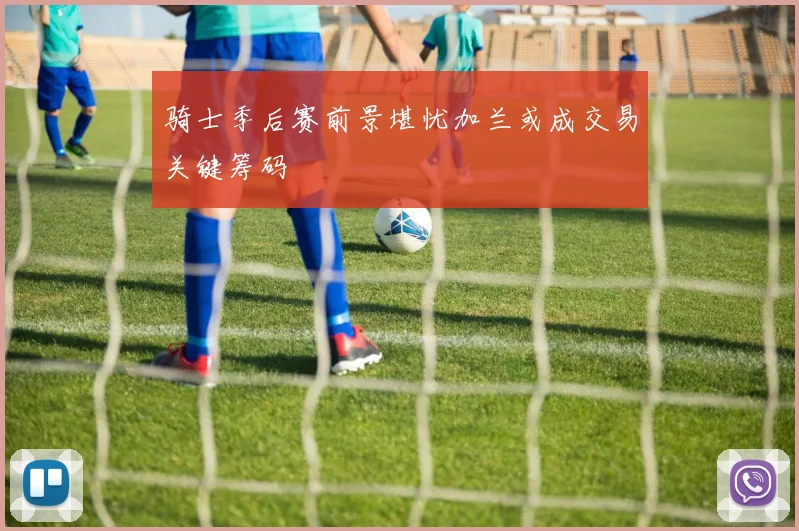 骑士季后赛前景堪忧加兰或成交易关键筹码