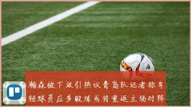 瀚森被下放引热议青岛队记者称年轻球员应多锻炼或将重返主场对阵国王