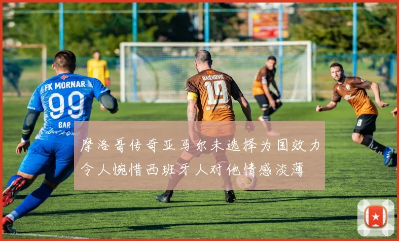 摩洛哥传奇亚马尔未选择为国效力令人惋惜西班牙人对他情感淡薄