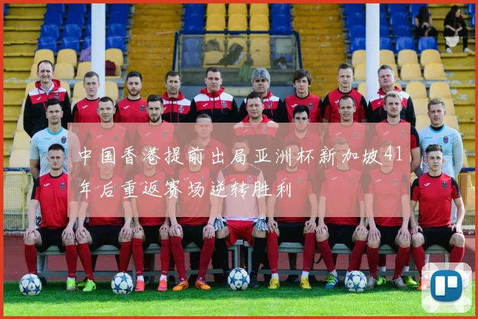 中国香港提前出局亚洲杯新加坡41年后重返赛场逆转胜利