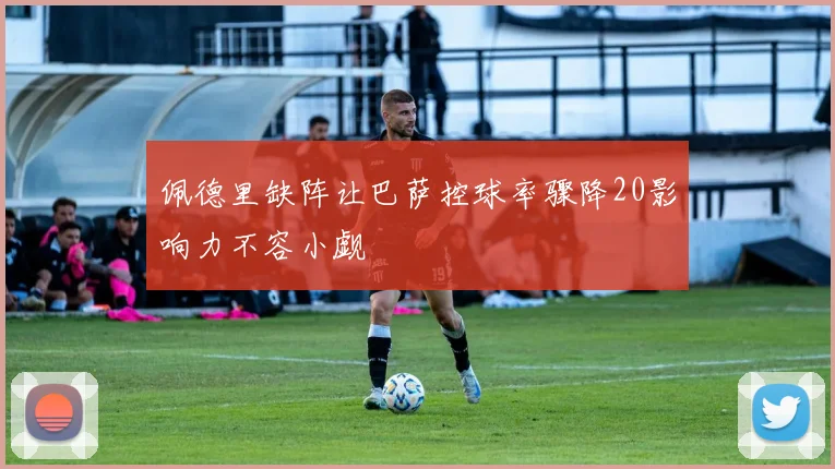 佩德里缺阵让巴萨控球率骤降20影响力不容小觑