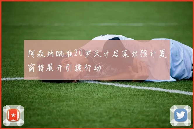 阿森纳瞄准20岁天才居莱尔预计夏窗将展开引援行动