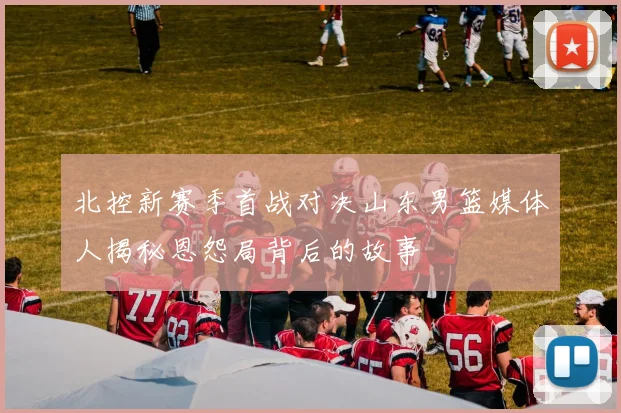 北控新赛季首战对决山东男篮媒体人揭秘恩怨局背后的故事