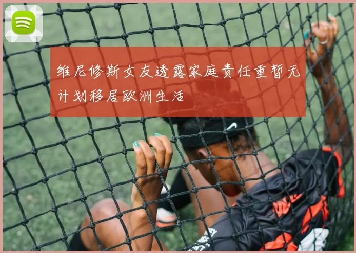 维尼修斯女友透露家庭责任重暂无计划移居欧洲生活