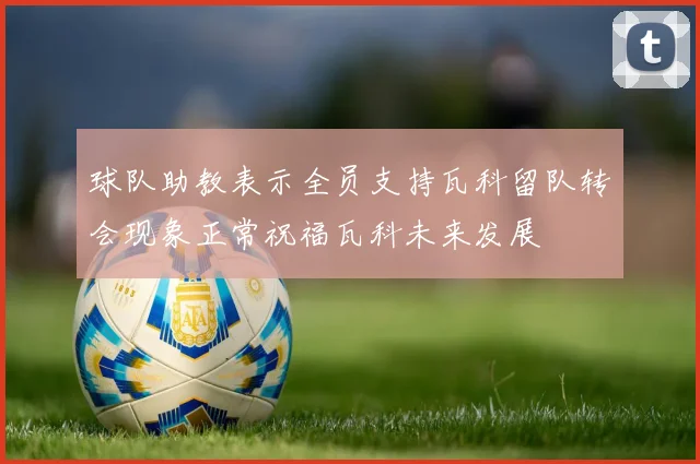 球队助教表示全员支持瓦科留队转会现象正常祝福瓦科未来发展