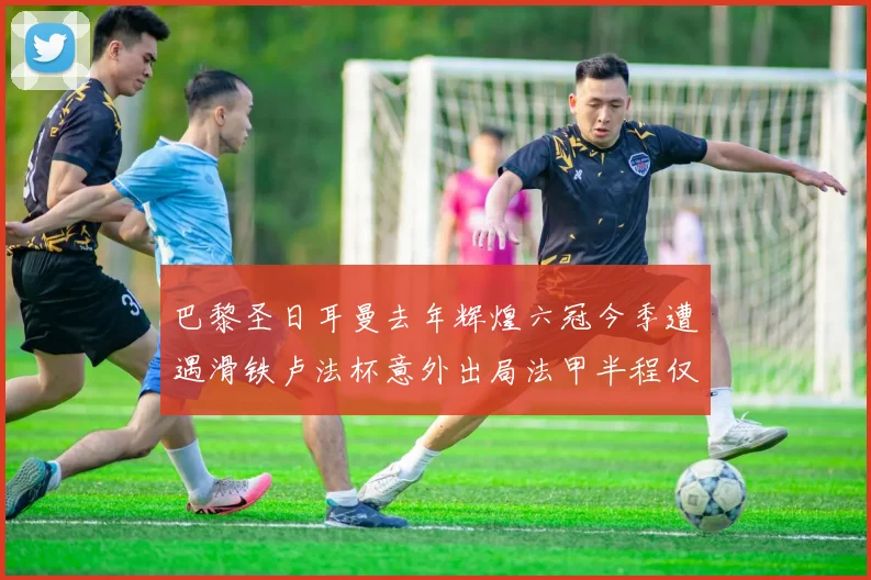 巴黎圣日耳曼去年辉煌六冠今季遭遇滑铁卢法杯意外出局法甲半程仅列第二