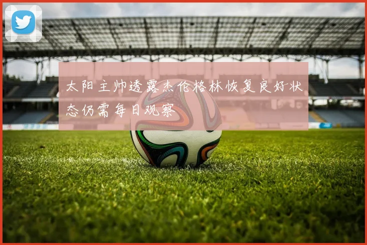 太阳主帅透露杰伦格林恢复良好状态仍需每日观察
