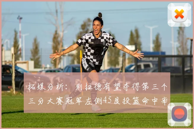 拓媒分析：利拉德有望夺得第三个三分大赛冠军左侧45度投篮命中率惊人