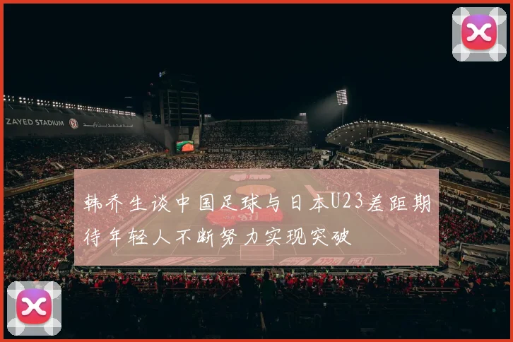 韩乔生谈中国足球与日本U23差距期待年轻人不断努力实现突破