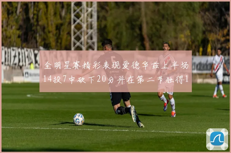 全明星赛精彩表现爱德华兹上半场14投7中砍下20分并在第二节独得17分