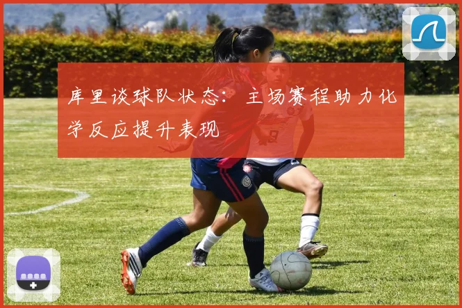 库里谈球队状态：主场赛程助力化学反应提升表现