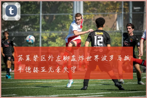 苏莱禁区外左脚轰炸世界波罗马扳平德赫亚无奈失守