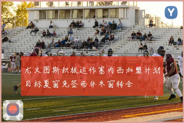 尤文图斯积极运作塞内西加盟计划目标夏窗免签而非冬窗转会
