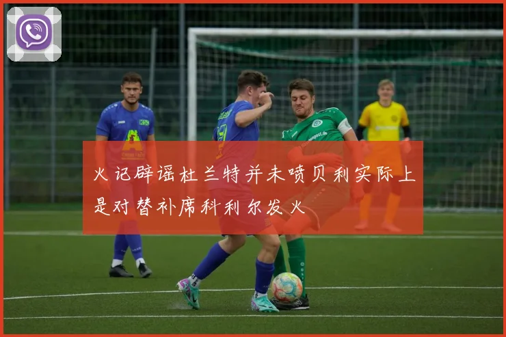 火记辟谣杜兰特并未喷贝利实际上是对替补席科利尔发火