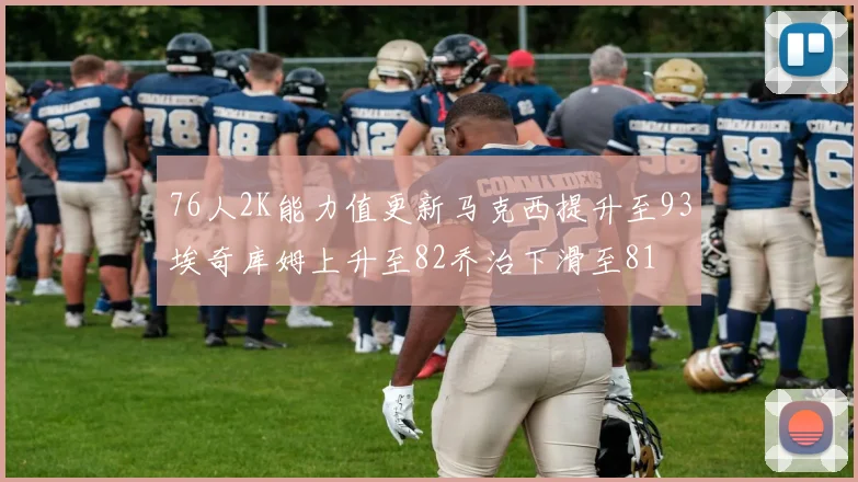 76人2K能力值更新马克西提升至93埃奇库姆上升至82乔治下滑至81