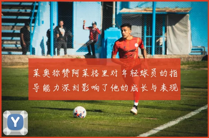 莱奥称赞阿莱格里对年轻球员的指导能力深刻影响了他的成长与表现