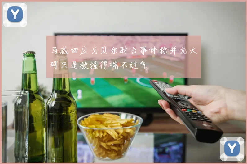 马威回应戈贝尔肘击事件称并无大碍只是被撞得喘不过气