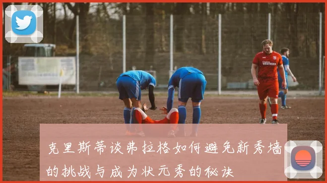 克里斯蒂谈弗拉格如何避免新秀墙的挑战与成为状元秀的秘诀