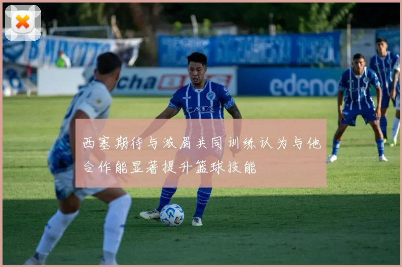 西塞期待与浓眉共同训练认为与他合作能显著提升篮球技能