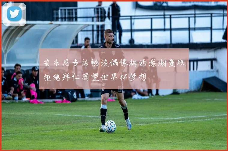 安东尼专访畅谈偶像梅西感谢曼联拒绝拜仁渴望世界杯梦想