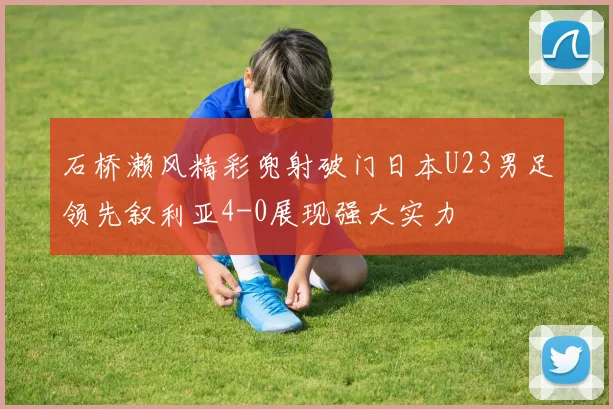 石桥濑风精彩兜射破门日本U23男足领先叙利亚4-0展现强大实力