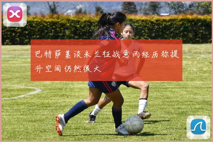 巴特萨基谈米兰征战意丙经历称提升空间仍然很大
