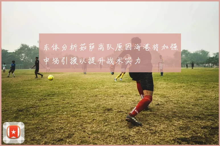 东体分析茹萨离队原因海港将加强中场引援以提升战术实力