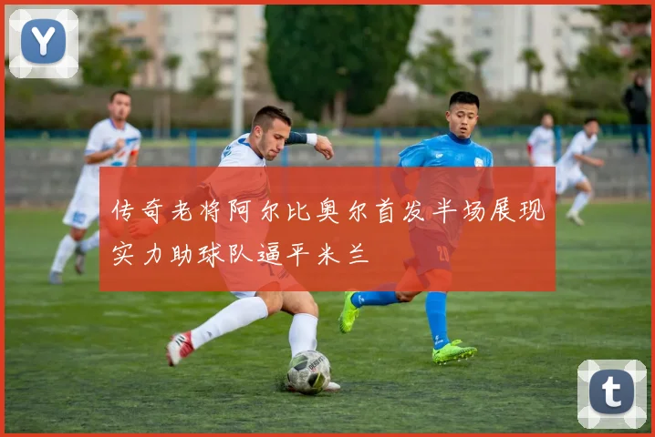传奇老将阿尔比奥尔首发半场展现实力助球队逼平米兰