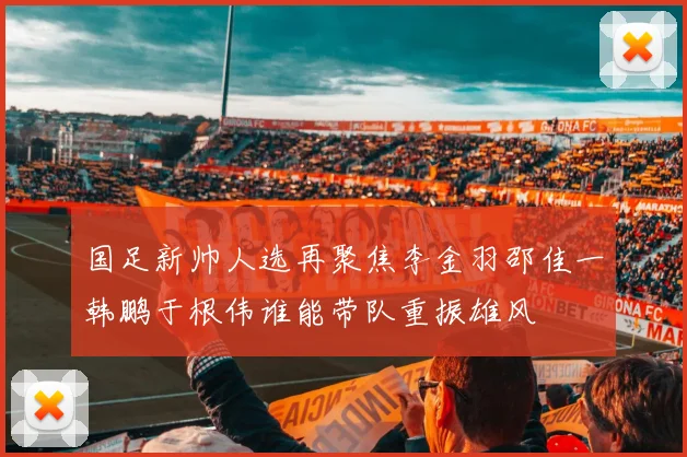 国足新帅人选再聚焦李金羽邵佳一韩鹏于根伟谁能带队重振雄风