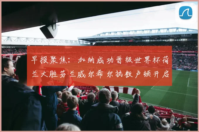 早报聚焦：加纳成功晋级世界杯荷兰大胜芬兰威尔希尔执教卢顿开启新篇章